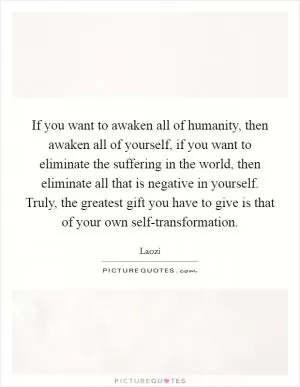 If you want to awaken all of humanity, then awaken all of yourself, if you want to eliminate the suffering in the world, then eliminate all that is negative in yourself. Truly, the greatest gift you have to give is that of your own self-transformation Picture Quote #1
