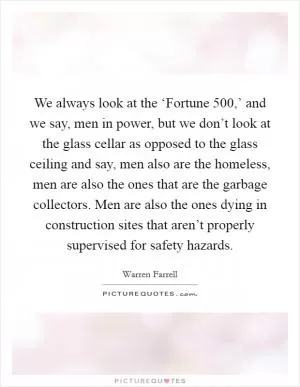 We always look at the ‘Fortune 500,’ and we say, men in power, but we don’t look at the glass cellar as opposed to the glass ceiling and say, men also are the homeless, men are also the ones that are the garbage collectors. Men are also the ones dying in construction sites that aren’t properly supervised for safety hazards Picture Quote #1