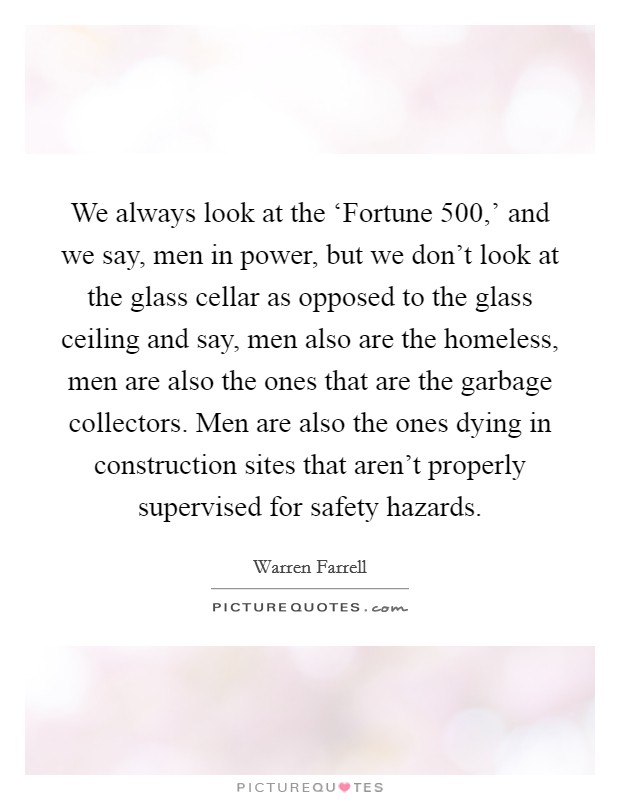 We always look at the ‘Fortune 500,' and we say, men in power, but we don't look at the glass cellar as opposed to the glass ceiling and say, men also are the homeless, men are also the ones that are the garbage collectors. Men are also the ones dying in construction sites that aren't properly supervised for safety hazards Picture Quote #1