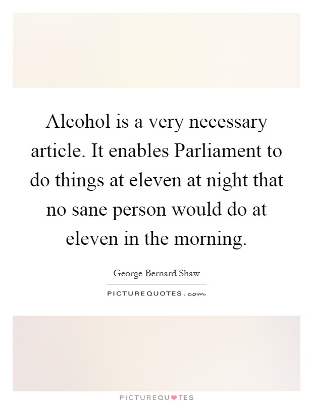 Alcohol is a very necessary article. It enables Parliament to do things at eleven at night that no sane person would do at eleven in the morning Picture Quote #1