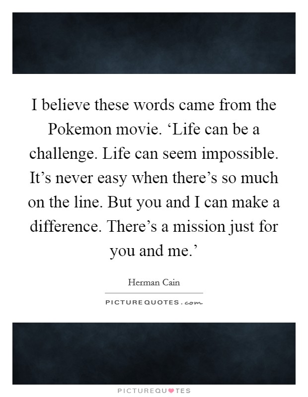 I believe these words came from the Pokemon movie. ‘Life can be a challenge. Life can seem impossible. It's never easy when there's so much on the line. But you and I can make a difference. There's a mission just for you and me.' Picture Quote #1
