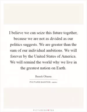 I believe we can seize this future together, because we are not as divided as our politics suggests. We are greater than the sum of our individual ambitions. We will forever by the United States of America. We will remind the world why we live in the greatest nation on Earth Picture Quote #1