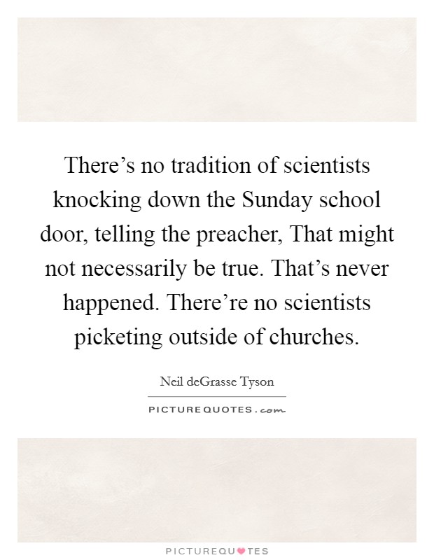 There's no tradition of scientists knocking down the Sunday school door, telling the preacher, That might not necessarily be true. That's never happened. There're no scientists picketing outside of churches Picture Quote #1