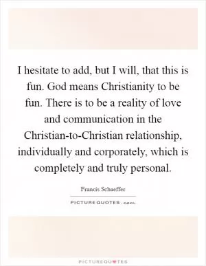 I hesitate to add, but I will, that this is fun. God means Christianity to be fun. There is to be a reality of love and communication in the Christian-to-Christian relationship, individually and corporately, which is completely and truly personal Picture Quote #1