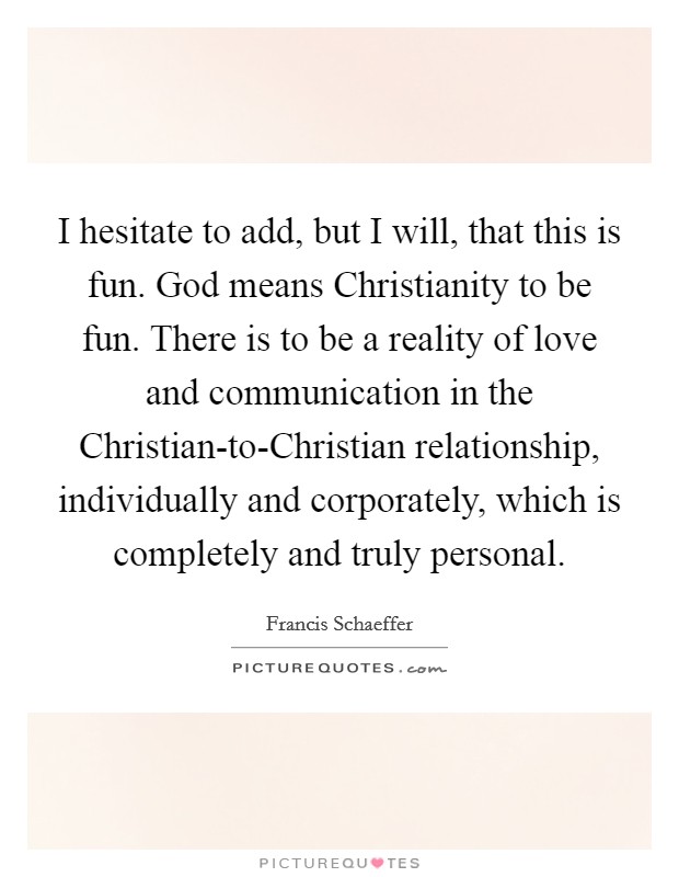 I hesitate to add, but I will, that this is fun. God means Christianity to be fun. There is to be a reality of love and communication in the Christian-to-Christian relationship, individually and corporately, which is completely and truly personal Picture Quote #1