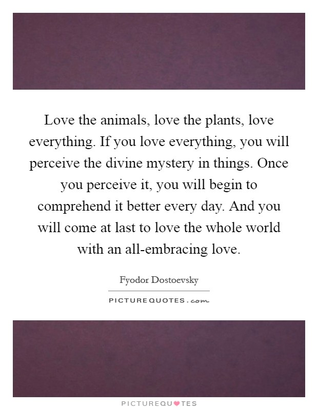 Love the animals, love the plants, love everything. If you love everything, you will perceive the divine mystery in things. Once you perceive it, you will begin to comprehend it better every day. And you will come at last to love the whole world with an all-embracing love Picture Quote #1