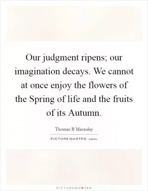 Our judgment ripens; our imagination decays. We cannot at once enjoy the flowers of the Spring of life and the fruits of its Autumn Picture Quote #1