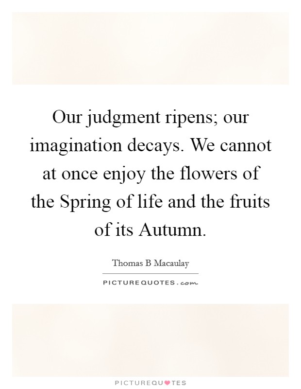 Our judgment ripens; our imagination decays. We cannot at once enjoy the flowers of the Spring of life and the fruits of its Autumn Picture Quote #1