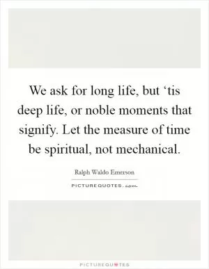 We ask for long life, but ‘tis deep life, or noble moments that signify. Let the measure of time be spiritual, not mechanical Picture Quote #1