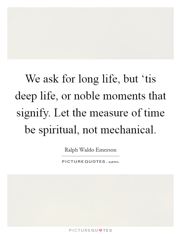 We ask for long life, but ‘tis deep life, or noble moments that signify. Let the measure of time be spiritual, not mechanical Picture Quote #1