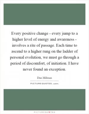 Every positive change - every jump to a higher level of energy and awareness - involves a rite of passage. Each time to ascend to a higher rung on the ladder of personal evolution, we must go through a period of discomfort, of initiation. I have never found an exception Picture Quote #1