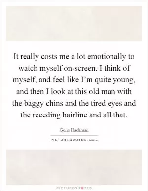 It really costs me a lot emotionally to watch myself on-screen. I think of myself, and feel like I’m quite young, and then I look at this old man with the baggy chins and the tired eyes and the receding hairline and all that Picture Quote #1