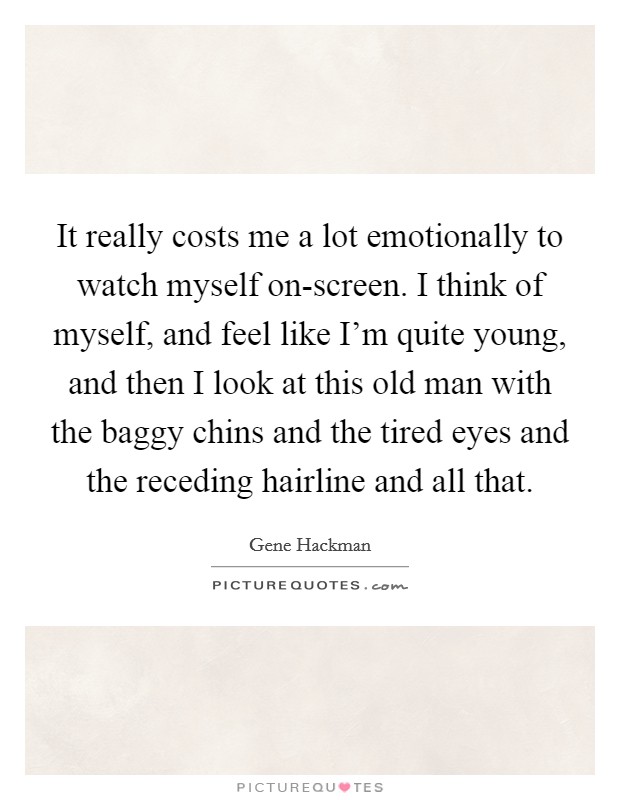 It really costs me a lot emotionally to watch myself on-screen. I think of myself, and feel like I'm quite young, and then I look at this old man with the baggy chins and the tired eyes and the receding hairline and all that Picture Quote #1