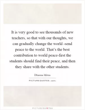 It is very good to see thousands of new teachers, so that with our thoughts, we can gradually change the world -send peace to the world. That’s the best contribution to world peace-first the students should find their peace, and then they share with the other students Picture Quote #1