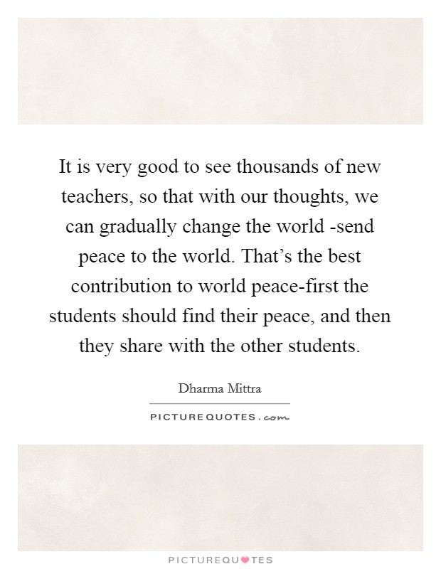 It is very good to see thousands of new teachers, so that with our thoughts, we can gradually change the world -send peace to the world. That's the best contribution to world peace-first the students should find their peace, and then they share with the other students Picture Quote #1