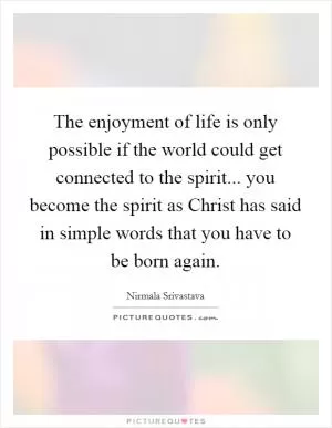 The enjoyment of life is only possible if the world could get connected to the spirit... you become the spirit as Christ has said in simple words that you have to be born again Picture Quote #1