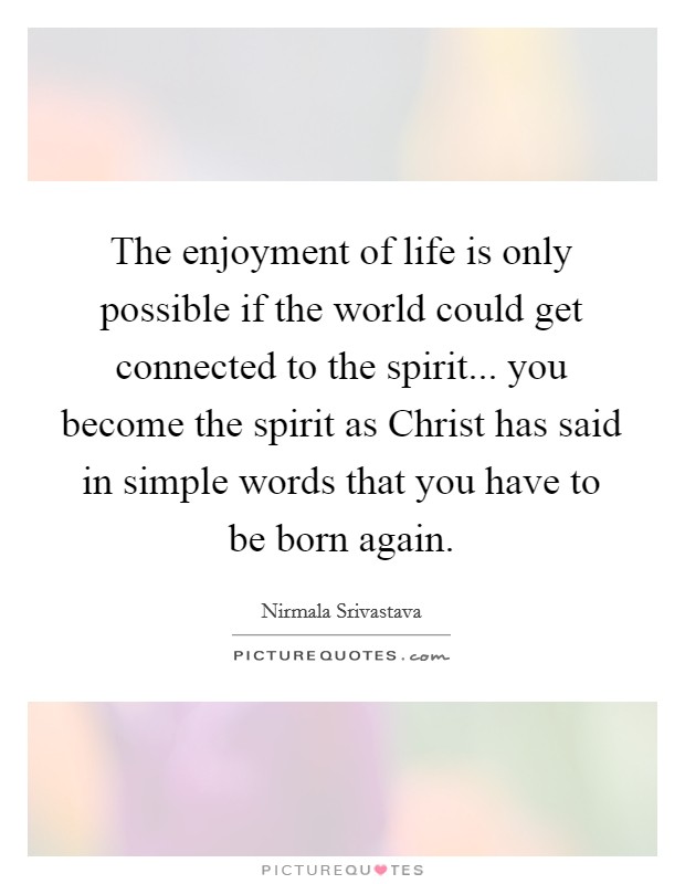 The enjoyment of life is only possible if the world could get connected to the spirit... you become the spirit as Christ has said in simple words that you have to be born again Picture Quote #1