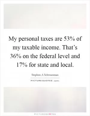 My personal taxes are 53% of my taxable income. That’s 36% on the federal level and 17% for state and local Picture Quote #1