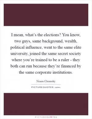 I mean, what’s the elections? You know, two guys, same background, wealth, political influence, went to the same elite university, joined the same secret society where you’re trained to be a ruler - they both can run because they’re financed by the same corporate institutions Picture Quote #1