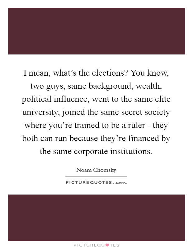I mean, what's the elections? You know, two guys, same background, wealth, political influence, went to the same elite university, joined the same secret society where you're trained to be a ruler - they both can run because they're financed by the same corporate institutions Picture Quote #1