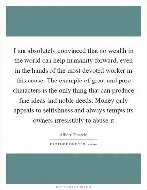 I am absolutely convinced that no wealth in the world can help humanity forward, even in the hands of the most devoted worker in this cause. The example of great and pure characters is the only thing that can produce fine ideas and noble deeds. Money only appeals to selfishness and always tempts its owners irresistibly to abuse it Picture Quote #1