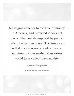 No stigma attaches to the love of money in America, and provided it does not exceed the bounds imposed by public order, it is held in honor. The American will describe as noble and estimable ambition that our medieval ancestors would have called base cupidity Picture Quote #1
