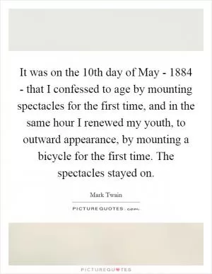 It was on the 10th day of May - 1884 - that I confessed to age by mounting spectacles for the first time, and in the same hour I renewed my youth, to outward appearance, by mounting a bicycle for the first time. The spectacles stayed on Picture Quote #1