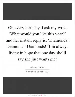 On every birthday, I ask my wife, ‘What would you like this year?’ and her instant reply is, ‘Diamonds! Diamonds! Diamonds!’ I’m always living in hope that one day she’ll say she just wants me! Picture Quote #1