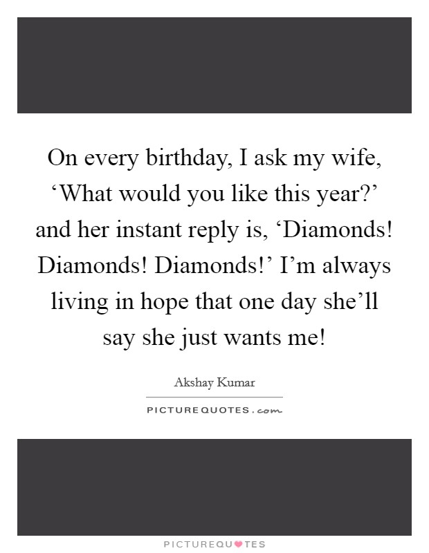 On every birthday, I ask my wife, ‘What would you like this year?' and her instant reply is, ‘Diamonds! Diamonds! Diamonds!' I'm always living in hope that one day she'll say she just wants me! Picture Quote #1