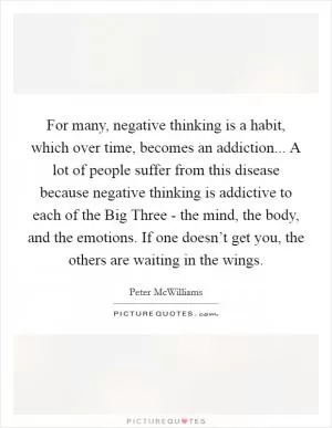 For many, negative thinking is a habit, which over time, becomes an addiction... A lot of people suffer from this disease because negative thinking is addictive to each of the Big Three - the mind, the body, and the emotions. If one doesn’t get you, the others are waiting in the wings Picture Quote #1