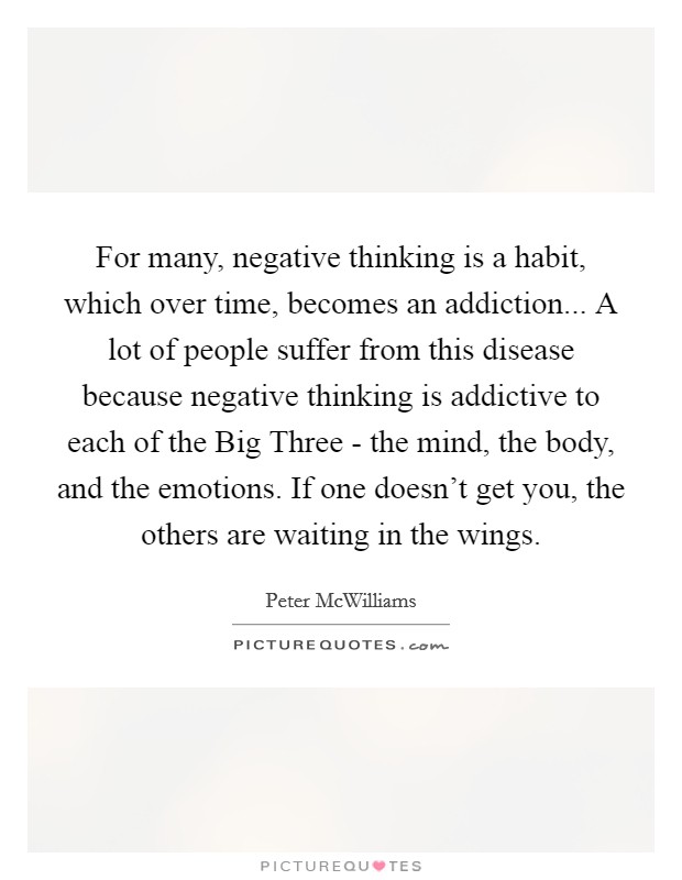 For many, negative thinking is a habit, which over time, becomes an addiction... A lot of people suffer from this disease because negative thinking is addictive to each of the Big Three - the mind, the body, and the emotions. If one doesn't get you, the others are waiting in the wings Picture Quote #1