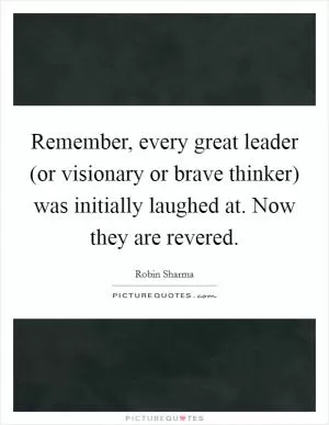 Remember, every great leader (or visionary or brave thinker) was initially laughed at. Now they are revered Picture Quote #1