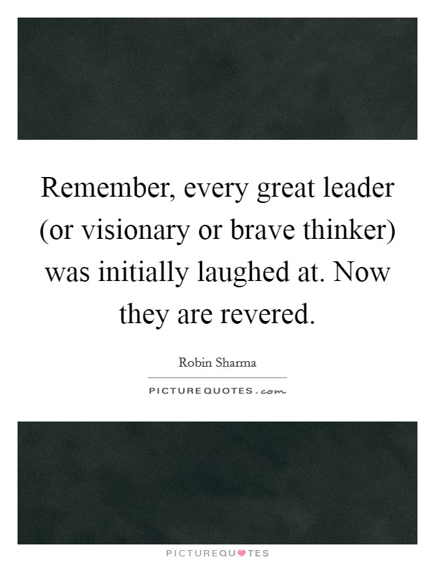 Remember, every great leader (or visionary or brave thinker) was initially laughed at. Now they are revered Picture Quote #1