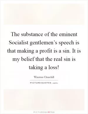 The substance of the eminent Socialist gentlemen’s speech is that making a profit is a sin. It is my belief that the real sin is taking a loss! Picture Quote #1