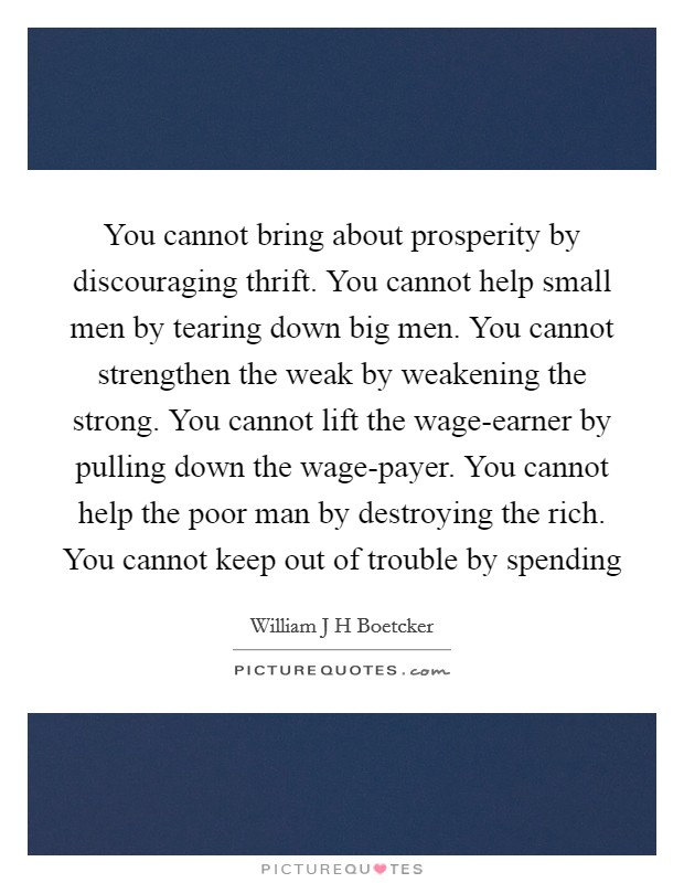 You cannot bring about prosperity by discouraging thrift. You cannot help small men by tearing down big men. You cannot strengthen the weak by weakening the strong. You cannot lift the wage-earner by pulling down the wage-payer. You cannot help the poor man by destroying the rich. You cannot keep out of trouble by spending Picture Quote #1