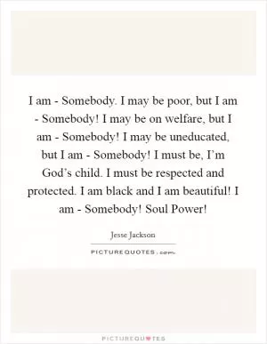 I am - Somebody. I may be poor, but I am - Somebody! I may be on welfare, but I am - Somebody! I may be uneducated, but I am - Somebody! I must be, I’m God’s child. I must be respected and protected. I am black and I am beautiful! I am - Somebody! Soul Power! Picture Quote #1