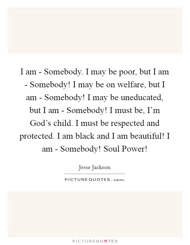 I am - Somebody. I may be poor, but I am - Somebody! I may be on welfare, but I am - Somebody! I may be uneducated, but I am - Somebody! I must be, I'm God's child. I must be respected and protected. I am black and I am beautiful! I am - Somebody! Soul Power! Picture Quote #1