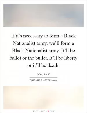 If it’s necessary to form a Black Nationalist army, we’ll form a Black Nationalist army. It’ll be ballot or the bullet. It’ll be liberty or it’ll be death Picture Quote #1