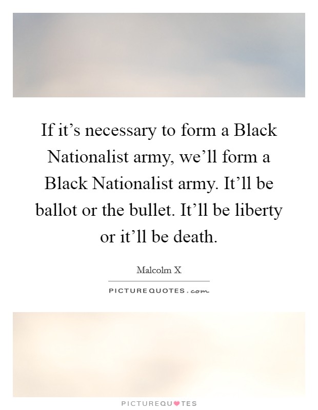 If it's necessary to form a Black Nationalist army, we'll form a Black Nationalist army. It'll be ballot or the bullet. It'll be liberty or it'll be death Picture Quote #1