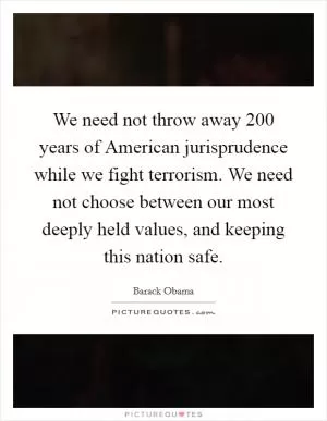 We need not throw away 200 years of American jurisprudence while we fight terrorism. We need not choose between our most deeply held values, and keeping this nation safe Picture Quote #1