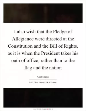 I also wish that the Pledge of Allegiance were directed at the Constitution and the Bill of Rights, as it is when the President takes his oath of office, rather than to the flag and the nation Picture Quote #1