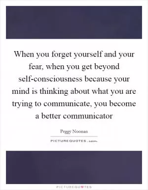 When you forget yourself and your fear, when you get beyond self-consciousness because your mind is thinking about what you are trying to communicate, you become a better communicator Picture Quote #1
