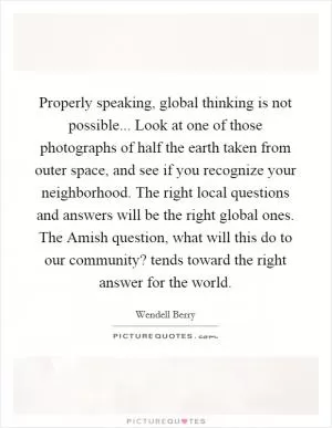 Properly speaking, global thinking is not possible... Look at one of those photographs of half the earth taken from outer space, and see if you recognize your neighborhood. The right local questions and answers will be the right global ones. The Amish question, what will this do to our community? tends toward the right answer for the world Picture Quote #1