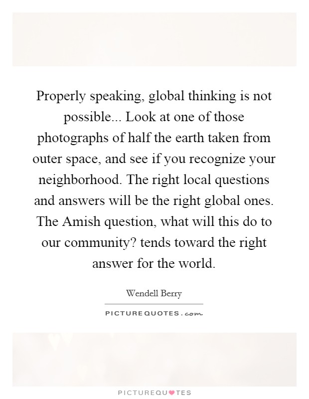 Properly speaking, global thinking is not possible... Look at one of those photographs of half the earth taken from outer space, and see if you recognize your neighborhood. The right local questions and answers will be the right global ones. The Amish question, what will this do to our community? tends toward the right answer for the world Picture Quote #1