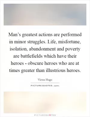 Man’s greatest actions are performed in minor struggles. Life, misfortune, isolation, abandonment and poverty are battlefields which have their heroes - obscure heroes who are at times greater than illustrious heroes Picture Quote #1