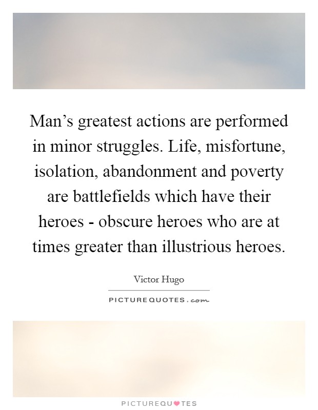 Man's greatest actions are performed in minor struggles. Life, misfortune, isolation, abandonment and poverty are battlefields which have their heroes - obscure heroes who are at times greater than illustrious heroes Picture Quote #1