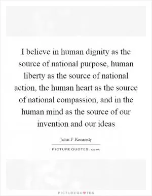 I believe in human dignity as the source of national purpose, human liberty as the source of national action, the human heart as the source of national compassion, and in the human mind as the source of our invention and our ideas Picture Quote #1
