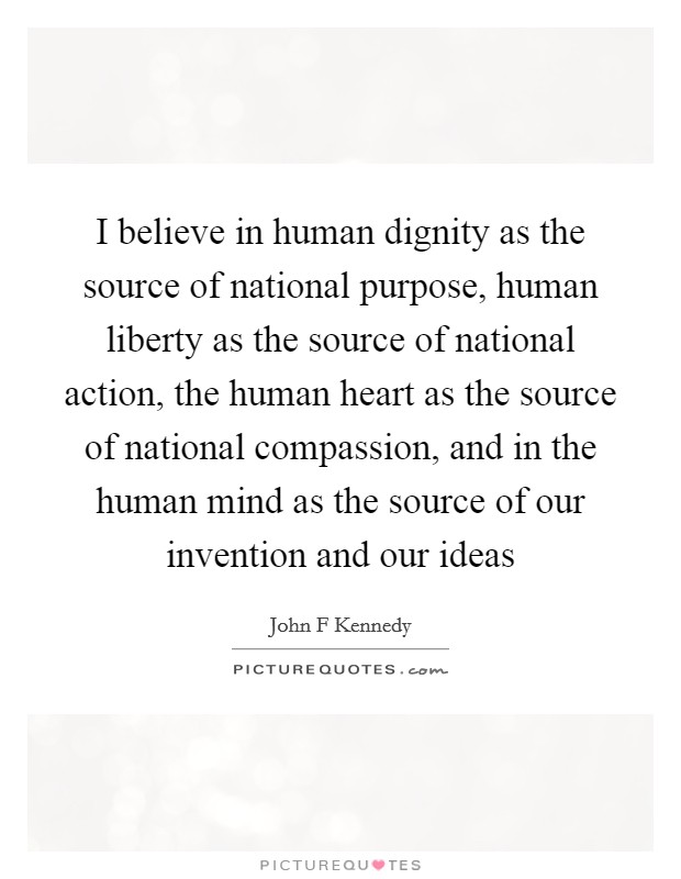 I believe in human dignity as the source of national purpose, human liberty as the source of national action, the human heart as the source of national compassion, and in the human mind as the source of our invention and our ideas Picture Quote #1
