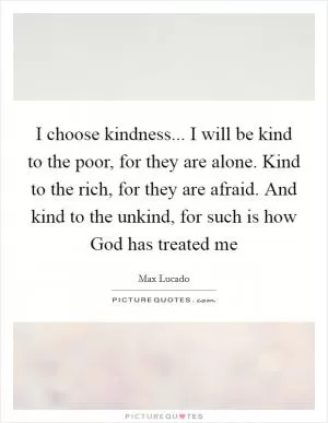 I choose kindness... I will be kind to the poor, for they are alone. Kind to the rich, for they are afraid. And kind to the unkind, for such is how God has treated me Picture Quote #1