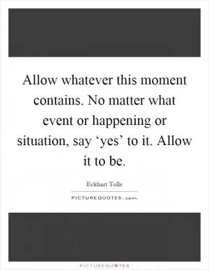 Allow whatever this moment contains. No matter what event or happening or situation, say ‘yes’ to it. Allow it to be Picture Quote #1